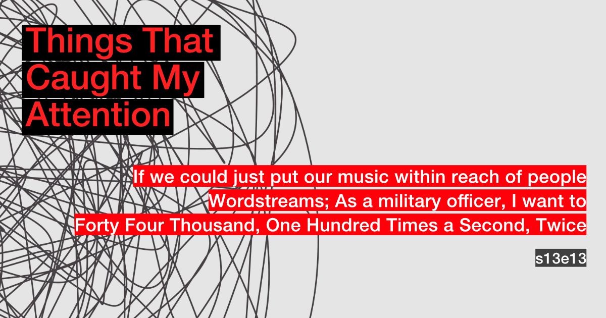 s13e13: If we could just put our music within reach of people; Wordstreams; As a military officer, I want to; Forty Four Thousand, One Hundred Times A Second, Twice