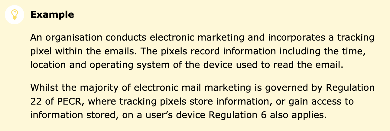 Screenshot of ICO’s updated guidance, reads: “An organisation conducts electronic marketing and incorporates a tracking pixel within the emails. The pixels record information including the time, location and operating system of the device used to read the email. Whilst the majority of electronic mail marketing is governed by Regulation 22 of PECR, where tracking pixels store information, or gain access to information stored, on a user’s device Regulation 6 also applies.”