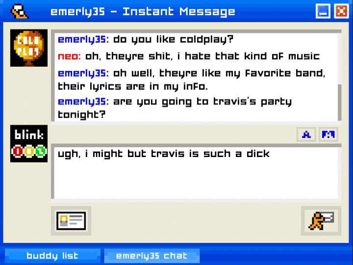 Screenshot from Emily is Away. It looks like an AIM private chat window emerly35: Do you like coldplay? neo: oh theyre shit, i hate that kind of music emerly35: oh well theyre like my favorite band, their lyrics are in my info emerly35: are you going to travis’s party tonight? neo is answering: ugh, i might but travis is such a dick